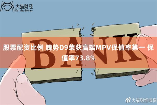 股票配资比例 腾势D9荣获高端MPV保值率第一 保值率73.8%