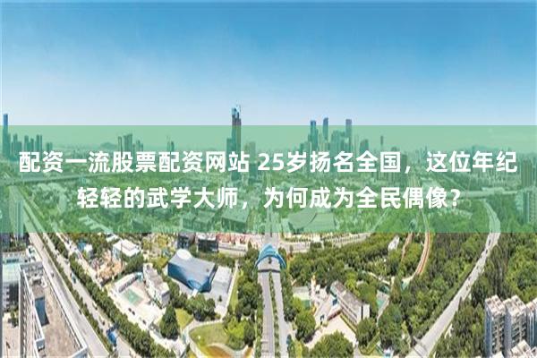 配资一流股票配资网站 25岁扬名全国，这位年纪轻轻的武学大师，为何成为全民偶像？