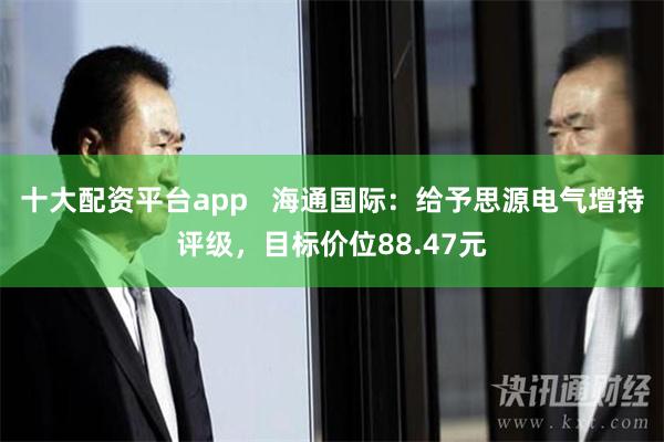 十大配资平台app   海通国际：给予思源电气增持评级，目标价位88.47元