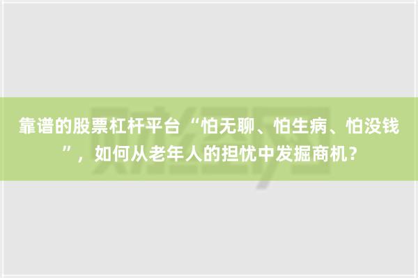 靠谱的股票杠杆平台 “怕无聊、怕生病、怕没钱”，如何从老年人的担忧中发掘商机？